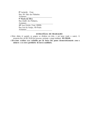 8º Lucineide . Fone:
Rua, 00- Sitio das Palmeiras.
Assinatura:___________________________
9º Maria da Silva
Rua Zumbi dos Palmares,
Assinatura:____________________________
10º José Pereira. Fone: 00000.
Rua José de Araújo, 00-Prado.
Assinatura:___________________________
ESTRATÉGIA DE TRABALHO
v Meio diária (é quando os grupos se dividem em dois, e um turno rende o outro). À
proposta fica de R$ 20,00 por pessoas, portanto a paga totalizará R$ 200,00.
v Devemos realizar esse trabalho por de baixo dos panos democraticamente com o
número e as cores partidária do nosso candidato.
 