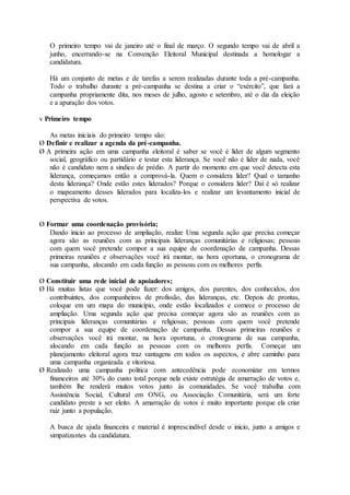 O primeiro tempo vai de janeiro até o final de março. O segundo tempo vai de abril a
junho, encerrando-se na Convenção Eleitoral Municipal destinada a homologar a
candidatura.
Há um conjunto de metas e de tarefas a serem realizadas durante toda a pré-campanha.
Todo o trabalho durante a pré-campanha se destina a criar o “exército”, que fará a
campanha propriamente dita, nos meses de julho, agosto e setembro, até o dia da eleição
e a apuração dos votos.
v Primeiro tempo
As metas iniciais do primeiro tempo são:
Ø Definir e realizar a agenda da pré-campanha.
Ø A primeira ação em uma campanha eleitoral é saber se você é líder de algum segmento
social, geográfico ou partidário e testar esta liderança. Se você não é líder de nada, você
não é candidato nem a síndico de prédio. A partir do momento em que você detecta esta
liderança, começamos então a comprová-la. Quem o considera líder? Qual o tamanho
desta liderança? Onde estão estes liderados? Porque o considera líder? Daí é só realizar
o mapeamento desses liderados para localiza-los e realizar um levantamento inicial de
perspectiva de votos.
Ø Formar uma coordenação provisória;
Dando inicio ao processo de ampliação, realize Uma segunda ação que precisa começar
agora são as reuniões com as principais lideranças comunitárias e religiosas; pessoas
com quem você pretende compor a sua equipe de coordenação de campanha. Dessas
primeiras reuniões e observações você irá montar, na hora oportuna, o cronograma de
sua campanha, alocando em cada função as pessoas com os melhores perfis.
Ø Constituir uma rede inicial de apoiadores;
Ø Há muitas listas que você pode fazer: dos amigos, dos parentes, dos conhecidos, dos
contribuintes, dos companheiros de profissão, das lideranças, etc. Depois de prontas,
coloque em um mapa do município, onde estão localizados e comece o processo de
ampliação. Uma segunda ação que precisa começar agora são as reuniões com as
principais lideranças comunitárias e religiosas; pessoas com quem você pretende
compor a sua equipe de coordenação de campanha. Dessas primeiras reuniões e
observações você irá montar, na hora oportuna, o cronograma de sua campanha,
alocando em cada função as pessoas com os melhores perfis. Começar um
planejamento eleitoral agora traz vantagens em todos os aspectos, e abre caminho para
uma campanha organizada e vitoriosa.
Ø Realizado uma campanha politica com antecedência pode economizar em termos
financeiros até 30% do custo total porque nela existe estratégia de amarração de votos e,
também lhe renderá muitos votos junto às comunidades. Se você trabalha com
Assistência Social, Cultural em ONG, ou Associação Comunitária, será um forte
candidato preste a ser eleito. A amarração de votos é muito importante porque ela criar
raiz junto a população.
A busca de ajuda financeira e material é imprescindível desde o início, junto a amigos e
simpatizantes da candidatura.
 