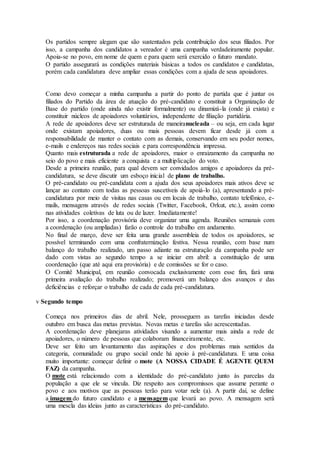 Os partidos sempre alegam que são sustentados pela contribuição dos seus filiados. Por
isso, a campanha dos candidatos a vereador é uma campanha verdadeiramente popular.
Apoia-se no povo, em nome de quem e para quem será exercido o futuro mandato.
O partido assegurará as condições materiais básicas a todos os candidatos e candidatas,
porém cada candidatura deve ampliar essas condições com a ajuda de seus apoiadores.
Como devo começar a minha campanha a partir do ponto de partida que é juntar os
filiados do Partido da área de atuação do pré-candidato e constituir a Organização de
Base do partido (onde ainda não existir formalmente) ou dinamizá-la (onde já exista) e
constituir núcleos de apoiadores voluntários, independente de filiação partidária.
A rede de apoiadores deve ser estruturada de maneiranucleada – ou seja, em cada lugar
onde existam apoiadores, duas ou mais pessoas devem ficar desde já com a
responsabilidade de manter o contato com as demais, conservando em seu poder nomes,
e-mails e endereços nas redes sociais e para correspondência impressa.
Quanto mais estruturada a rede de apoiadores, maior o enraizamento da campanha no
seio do povo e mais eficiente a conquista e a multiplicação do voto.
Desde a primeira reunião, para qual devem ser convidados amigos e apoiadores da pré-
candidatura, se deve discutir um esboço inicial de plano de trabalho.
O pré-candidato ou pré-candidata com a ajuda dos seus apoiadores mais ativos deve se
lançar ao contato com todas as pessoas suscetíveis de apoiá-lo (a), apresentando a pré-
candidatura por meio de visitas nas casas ou em locais de trabalho, contato telefônico, e-
mails, mensagens através de redes sociais (Twitter, Facebook, Orkut, etc.), assim como
nas atividades coletivas de luta ou de lazer. Imediatamente!
Por isso, a coordenação provisória deve organizar uma agenda. Reuniões semanais com
a coordenação (ou ampliadas) farão o controle do trabalho em andamento.
No final de março, deve ser feita uma grande assembleia de todos os apoiadores, se
possível terminando com uma confraternização festiva. Nessa reunião, com base num
balanço do trabalho realizado, um passo adiante na estruturação da campanha pode ser
dado com vistas ao segundo tempo a se iniciar em abril: a constituição de uma
coordenação (que até aqui era provisória) e de comissões se for o caso.
O Comitê Municipal, em reunião convocada exclusivamente com esse fim, fará uma
primeira avaliação do trabalho realizado; promoverá um balanço dos avanços e das
deficiências e reforçar o trabalho de cada de cada pré-candidatura.
v Segundo tempo
Começa nos primeiros dias de abril. Nele, prosseguem as tarefas iniciadas desde
outubro em busca das metas previstas. Novas metas e tarefas são acrescentadas.
A coordenação deve planejaras atividades visando a aumentar mais ainda a rede de
apoiadores, o número de pessoas que colaboram financeiramente, etc.
Deve ser feito um levantamento das aspirações e dos problemas mais sentidos da
categoria, comunidade ou grupo social onde há apoio à pré-candidatura. E uma coisa
muito importante: começar definir o mote (A NOSSA CIDADE É AGENTE QUEM
FAZ) da campanha.
O mote está relacionado com a identidade do pré-candidato junto às parcelas da
população a que ele se vincula. Diz respeito aos compromissos que assume perante o
povo e aos motivos que as pessoas terão para votar nele (a). A partir daí, se define
a imagem do futuro candidato e a mensagem que levará ao povo. A mensagem será
uma mescla das ideias junto as características do pré-candidato.
 
