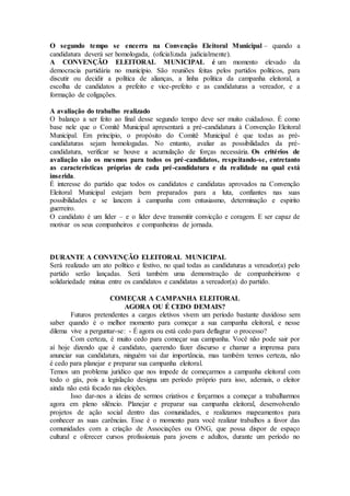 O segundo tempo se encerra na Convenção Eleitoral Municipal – quando a
candidatura deverá ser homologada, (oficializada judicialmente).
A CONVENÇÃO ELEITORAL MUNICIPAL é um momento elevado da
democracia partidária no município. São reuniões feitas pelos partidos políticos, para
discutir ou decidir a política de alianças, a linha politica da campanha eleitoral, a
escolha de candidatos a prefeito e vice-prefeito e as candidaturas a vereador, e a
formação de coligações.
A avaliação do trabalho realizado
O balanço a ser feito ao final desse segundo tempo deve ser muito cuidadoso. É como
base nele que o Comitê Municipal apresentará a pré-candidatura à Convenção Eleitoral
Municipal. Em princípio, o propósito do Comitê Municipal é que todas as pré-
candidaturas sejam homologadas. No entanto, avaliar as possibilidades da pré-
candidatura, verificar se houve a acumulação de forças necessária. Os critérios de
avaliação são os mesmos para todos os pré-candidatos, respeitando-se, entretanto
as características próprias de cada pré-candidatura e da realidade na qual está
inserida.
É interesse do partido que todos os candidatos e candidatas aprovados na Convenção
Eleitoral Municipal estejam bem preparados para a luta, confiantes nas suas
possibilidades e se lancem à campanha com entusiasmo, determinação e espirito
guerreiro.
O candidato é um líder – e o líder deve transmitir convicção e coragem. E ser capaz de
motivar os seus companheiros e companheiras de jornada.
DURANTE A CONVENÇÃO ELEITORAL MUNICIPAL
Será realizado um ato político e festivo, no qual todas as candidaturas a vereador(a) pelo
partido serão lançadas. Será também uma demonstração de companheirismo e
solidariedade mútua entre os candidatos e candidatas a vereador(a) do partido.
COMEÇAR A CAMPANHA ELEITORAL
AGORA OU É CEDO DEMAIS?
Futuros pretendentes a cargos eletivos vivem um período bastante duvidoso sem
saber quando é o melhor momento para começar a sua campanha eleitoral, e nesse
dilema vive a perguntar-se: - É agora ou está cedo para deflagrar o processo?
Com certeza, é muito cedo para começar sua campanha. Você não pode sair por
aí hoje dizendo que é candidato, querendo fazer discurso e chamar a imprensa para
anunciar sua candidatura, ninguém vai dar importância, mas também temos certeza, não
é cedo para planejar e preparar sua campanha eleitoral.
Temos um problema jurídico que nos impede de começarmos a campanha eleitoral com
todo o gás, pois a legislação designa um período próprio para isso, ademais, o eleitor
ainda não está focado nas eleições.
Isso dar-nos a ideias de sermos criativos e forçarmos a começar a trabalharmos
agora em pleno silêncio. Planejar e preparar sua campanha eleitoral, desenvolvendo
projetos de ação social dentro das comunidades, e realizamos mapeamentos para
conhecer as suas carências. Esse é o momento para você realizar trabalhos a favor das
comunidades com a criação de Associações ou ONG, que possa dispor de espaço
cultural e oferecer cursos profissionais para jovens e adultos, durante um período no
 