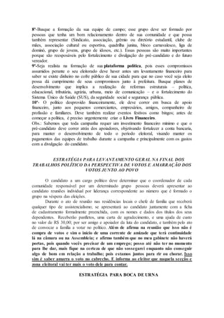 8º-Busque a formação da sua equipe de campo; esse grupo deve ser formado por
pessoas que tenha um bom relacionamento dentro de sua comunidade e que possa
também representar (Sindicato, associação, grêmio ou diretório estudantil, clube de
mães, associação cultural ou esportiva, quadrilha junina, bloco carnavalesco, liga de
dominó, grupo de jovens, grupo de idosos, etc.). Essas pessoas são muito importantes
porque são reesposáveis pelo fortalecimento e divulgação do pré-candidato e do futuro
vereador.
9º-Seja realista na formação de sua plataforma política, pois esses compromissos
assumidos perante o seu eleitorado deve haver antes um levantamento financeiro para
saber se existe dinheiro no cofre público de sua cidade para que no caso você seja eleito
possa dá cumprimento de seus compromissos junto à prefeitura. Busque planos de
desenvolvimento que implica a realização de reformas estruturais – política,
educacional, tributária, agrária, urbana, meio de comunicação – e o fortalecimento do
Sistema Único de Saúde (SUS), da seguridade social e segurança pública.
10º- O político desprovido financeiramente, ele deve correr em busca de apoio
financeiro, junto aos pequenos comerciantes, empresários, amigos, companheiro de
profissão e familiares. Deve também realizar eventos festivos como bingos; antes de
começar a política, é preciso urgentemente criar o Livro Financeiro.
Obs.: Sabemos que toda campanha requer um investimento financeiro mínimo e que o
pré-candidato deve correr atrás dos apoiadores, objetivando fortalecer a conta bancaria,
para manter o desenvolvimento de todo o período eleitoral, visando manter os
pagamentos das equipes de trabalho durante a campanha e principalmente com os gastos
com a divulgação do candidato.
ESTRATÉGIA PARA LEVANTAMENTO GERAL NA FINAL DOS
TRABALHOS POLÍTICO DA PERSPECTIVA DE VOTOS E AMARRAÇÃO DOS
VOTOS JUNTO AO POVO
O candidato a um cargo político deve determinar que o coordenador de cada
comunidade responsável por um determinado grupo pessoas deverá apresentar ao
candidato reuniões individual por liderança correspondente ao número que é formado o
grupo na véspera das eleições.
Durante o ato de reunião nas residências locais o chefe de família que receberá
qualquer tipo de assistencialismo; se apresentará ao candidato juntamente com a ficha
de cadastramento formalmente preenchida, com os nomes e dados dos títulos dos seus
dependentes. Receberão panfletos, uma carta de agradecimento, e uma ajuda de custo
no valor de R$ 30,00; por ser amigo e apoiador da luta do candidato, e também pelo ato
de convocar a família a votar no político. Além de afirma na reunião que isso não é
compra de votos e sim o início de uma corrente de amizade que terá continuidade
lá na câmara ou na Assembleia; e afirmo também que no meu gabinete não haverá
portas, pois quando vocês precisar de um emprego; posso até não ter no momento
para lhe dar, mais fique na certeza de que não sossegarei enquanto não conseguir
algo de bom em relação a trabalho; pois estamos juntos para rir ou chorar. Isso
sim é saber amarra o voto no cabrecho. E informa ao eleitor que naquela secção e
zona eleitoral vai ter mais o voto dele para contar.
ESTRATÉGIA PARA BOCA DE URNA
 