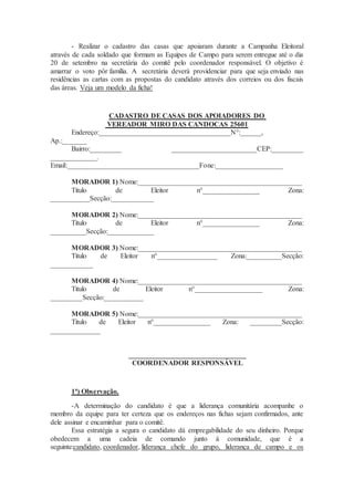 - Realizar o cadastro das casas que apoiaram durante a Campanha Eleitoral
através de cada soldado que formam as Equipes de Campo para serem entregue até o dia
20 de setembro na secretária do comitê pelo coordenador responsável. O objetivo é
amarrar o voto pôr família. A secretária deverá providenciar para que seja enviado nas
residências as cartas com as propostas do candidato através dos correios ou dos fiscais
das áreas. Veja um modelo da ficha!
CADASTRO DE CASAS DOS APOIADORES DO
VEREADOR MIRO DAS CANDOCAS 25601
Endereço:_____________________________________N°:______,
Ap.:_______
Bairro:_________ ________________________CEP:_________
_____________.
Email:_____________________________________Fone:___________________
MORADOR 1) Nome:______________________________________________
Titulo de Eleitor n°________________ Zona:
___________Secção:____________
MORADOR 2) Nome:______________________________________________
Titulo de Eleitor n°________________ Zona:
__________Secção:_____________
MORADOR 3) Nome:______________________________________________
Titulo de Eleitor n°_________________ Zona:__________Secção:
____________
MORADOR 4) Nome:______________________________________________
Titulo de Eleitor n°___________________ Zona:
_________Secção:___________
MORADOR 5) Nome:______________________________________________
Titulo de Eleitor n°________________ Zona: _________Secção:
______________
_________________________________
COORDENADOR RESPONSÁVEL
1ª) Observação.
-A determinação do candidato é que a liderança comunitária acompanhe o
membro da equipe para ter certeza que os endereços nas fichas sejam confirmados, ante
dele assinar e encaminhar para o comitê.
Essa estratégia a segura o candidato dá empregabilidade do seu dinheiro. Porque
obedecem a uma cadeia de comando junto à comunidade, que é a
seguinte:candidato, coordenador, liderança chefe do grupo, liderança de campo e os
 