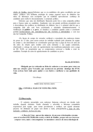 chefes de famílias, (povo).Sabemos que os ex-candidatos são gatos escaldados por que
muitos políticos sem nenhuma estratégia de campo jogaram sacos de dinheiros nas
mãos de lideranças sem escrúpulos que na realidade aproveitavam confiança do
candidato para rouba-lo descaradamente o camarada político.
Sabemos que uma má distribuição financeira pode leva a uma campanha politica
para o buraco junto ao candidato. Atualmente vejo um grande problema prejudicial com
a desconfiança dos políticos na distribuição do dinheiro; isso é o primeiro sinal de que a
campanha dele não está bem coordenada e articulada administrativamente. A
ramificação do politico e o povo, só fortalece o candidato quando existe o casamento
perfeito: ESTRATÉGIA DE AMARRAÇÃO DE VOTOS E DINHEIRO; e sem isso
não há Campanha Política.
-Os fiscais de campo do vereador verificará a veracidade dos endereços dentro
do prazo de 15 dias, para terem certeza do trabalho realizado pelo elemento da equipe
de campo e, dai determinará ao coordenador geral que faça a paga da boca de urna um
dia antes da eleição após reunião com cada elemento e sua equipe cadastrada,
objetivando a entrega da carta de agradecimento nas residências juntamente com a paga
de R$ 30,00, ao proprietário que se comprometeu convocar a família a votar no
candidato. Exemplo da carta de agradecimento do candidato ao povo.
Recife,02/10/2012.
Obrigado por ter colocado na ficha de cadastro o seu nome para votar em
mim nas eleições para Vereador, que acontecem no próximo domingo dia 07/10.
Com certeza farei tudo para ajudar o seu bairro e melhorar a sua qualidade de
vida.
Um abraço
___________________________
MIRO DAS NEVES 26051
Obs.: CONSIGA MAIS UM VOTO PRA MIM.
2ª) Observação.
- O cadastro preenchido com endereço fantasma colocará em duvida todo
trabalho daquele elemento. Sendo chamado e advertido a liderança comunitária
responsável pela equipe para tomar providencias e notificar, que aquele elemento
picareta foi eliminado do grupo sem direito a nada, principalmente a paga do mês,
incluindo o dinheiro da boca de urna.
- A Boca de Urna: apesar dos números de pessoas relacionadas em uma
casa só receberá R$ 30,00(vinte reais), o chefe de família; porque não nos interessa
comprar votos, mais e sim conquistar os moradores através de nossa ideologia de
 