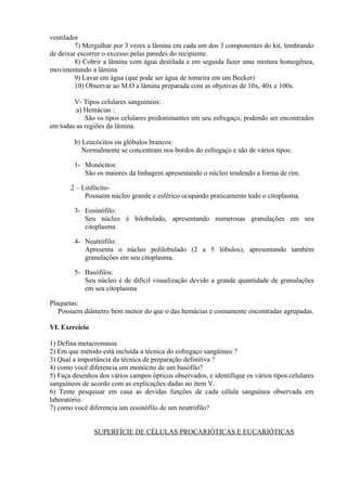 ventilador
7) Mergulhar por 3 vezes a lâmina em cada um dos 3 componentes do kit, lembrando
de deixar escorrer o excesso pelas paredes do recipiente.
8) Cobrir a lâmina com água destilada e em seguida fazer uma mistura homogênea,
movimentando a lâmina
9) Lavar em água (que pode ser água de torneira em um Becker)
10) Observar ao M.O a lâmina preparada com as objetivas de 10x, 40x e 100x
V- Tipos celulares sanguíneos:
.a) Hemácias :
São os tipos celulares predominantes em seu esfregaço, podendo ser encontrados
em todas as regiões da lâmina.
b) Leucócitos ou glóbulos brancos:
Normalmente se concentram nos bordos do esfregaço e são de vários tipos:
1- Monócitos:
São os maiores da linhagem apresentando o núcleo tendendo a forma de rim.
2 – Linfócito-
Possuem núcleo grande e esférico ocupando praticamente todo o citoplasma.
3- Eosinófilo:
Seu núcleo é bilobulado, apresentando numerosas granulações em seu
citoplasma.
4- Neutrófilo:
Apresenta o núcleo polilobulado (2 a 5 lóbulos), apresentando também
granulações em seu citoplasma.
5- Basófilos:
Seu núcleo é de difícil visualização devido a grande quantidade de granulações
em seu citoplasma
Plaquetas:
Possuem diâmetro bem menor do que o das hemácias e comumente encontradas agrupadas.
VI. Exercício
1) Defina metacromasia
2) Em que método está incluída a técnica do esfregaço sangüíneo ?
3) Qual a importância da técnica de preparação definitiva ?
4) como você diferencia um monócito de um basófilo?
5) Faça desenhos dos vários campos ópticos observados, e identifique os vários tipos celulares
sanguíneos de acordo com as explicações dadas no item V.
6) Tente pesquisar em casa as devidas funções de cada célula sanguínea observada em
laboratório.
7) como você diferencia um eosinófilo de um neutrófilo?
SUPERFÍCIE DE CÉLULAS PROCARIÓTICAS E EUCARIÓTICAS
 