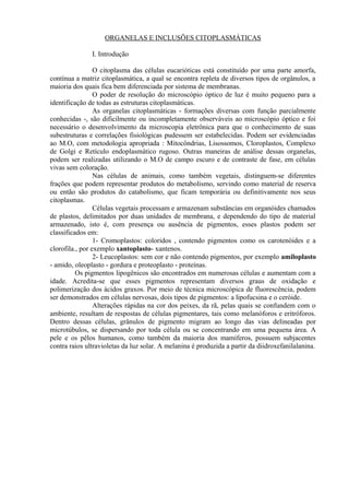 ORGANELAS E INCLUSÕES CITOPLASMÁTICAS
I. Introdução
O citoplasma das células eucarióticas está constituído por uma parte amorfa,
contínua a matriz citoplasmática, a qual se encontra repleta de diversos tipos de orgânulos, a
maioria dos quais fica bem diferenciada por sistema de membranas.
O poder de resolução do microscópio óptico de luz é muito pequeno para a
identificação de todas as estruturas citoplasmáticas.
As organelas citoplasmáticas - formações diversas com função parcialmente
conhecidas -, são dificilmente ou incompletamente observáveis ao microscópio óptico e foi
necessário o desenvolvimento da microscopia eletrônica para que o conhecimento de suas
subestruturas e correlações fisiológicas pudessem ser estabelecidas. Podem ser evidenciadas
ao M.O, com metodologia apropriada : Mitocôndrias, Lisossomos, Cloroplastos, Complexo
de Golgi e Retículo endoplasmático rugoso. Outras maneiras de análise dessas organelas,
podem ser realizadas utilizando o M.O de campo escuro e de contraste de fase, em células
vivas sem coloração.
Nas células de animais, como também vegetais, distinguem-se diferentes
frações que podem representar produtos do metabolismo, servindo como material de reserva
ou então são produtos do catabolismo, que ficam temporária ou definitivamente nos seus
citoplasmas.
Células vegetais processam e armazenam substâncias em organóides chamados
de plastos, delimitados por duas unidades de membrana, e dependendo do tipo de material
armazenado, isto é, com presença ou ausência de pigmentos, esses plastos podem ser
classificados em:
1- Cromoplastos: coloridos , contendo pigmentos como os carotenóides e a
clorofila., por exemplo xantoplasto- xantenos.
2- Leucoplastos: sem cor e não contendo pigmentos, por exemplo amiloplasto
- amido, oleoplasto - gordura e proteoplasto - proteínas.
Os pigmentos lipogênicos são encontrados em numerosas células e aumentam com a
idade. Acredita-se que esses pigmentos representam diversos graus de oxidação e
polimerização dos ácidos graxos. Por meio de técnica microscópica de fluorescência, podem
ser demonstrados em células nervosas, dois tipos de pigmentos: a lipofucsina e o ceróide.
Alterações rápidas na cor dos peixes, da rã, pelas quais se confundem com o
ambiente, resultam de respostas de células pigmentares, tais como melanóforos e eritróforos.
Dentro dessas células, grânulos de pigmento migram ao longo das vias delineadas por
microtúbulos, se dispersando por toda célula ou se concentrando em uma pequena área. A
pele e os pêlos humanos, como também da maioria dos mamíferos, possuem subjacentes
contra raios ultravioletas da luz solar. A melanina é produzida a partir da diidroxefanilalanina.
 
