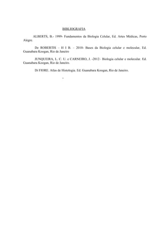 BIBLIOGRAFIA
ALBERTS, B.- 1999- Fundamentos da Biologia Celular, Ed. Artes Médicas, Porto
Alegre.
De ROBERTIS – H I B. – 2010- Bases da Biologia celular e molecular, Ed.
Guanabara Koogan, Rio de Janeiro
JUNQUEIRA, L. C. U. e CARNEIRO, J. -2012– Biologia celular e molecular. Ed.
Guanabara Koogan, Rio de Janeiro.
Di FIORE. Atlas de Histologia. Ed. Guanabara Koogan, Rio de Janeiro.
-
 