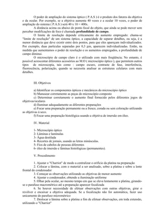 O poder de ampliação do sistema óptico ( P.A.S ) é o produto dos fatores da objetiva
e da ocular. Por exemplo, se a objetiva aumenta 40 vezes e a ocular 10 vezes, o poder de
ampliação do sistema ( P.A.S ) será 40 x 10 = 400x.
A distância acima ou abaixo do ponto focal do objeto, que ainda se pode mover sem
perceber modificações de foco é chamada profundidade de campo.
O limite de resolução depende criticamente do aumento empregado: chama-se
"limite de resolução" de um sistema óptico, a capacidade de separar detalhes, ou seja, é a
menor distância que deve existir entre dois pontos, para que eles apareçam individualizados.
Por exemplo, duas partículas separadas por 0,3 µm, aparecem individualizadas. Então, na
medida que aumentamos o poder de resolução e os aumentos empregados, a profundidade de
campo diminui.
O microscópio de campo claro é o utilizado com mais freqüência; No entanto, é
possível acrescentar diferentes acessórios ao M.O ( microscópio óptico ), que permitem outros
tipos de microscopia, tais como : campo escuro, contraste de fase, interferência,
fluorescência, polarização, quando se necessita analisar as estruturas celulares com mais
detalhes.
III. Objetivos
a) Identificar os componentes ópticos e mecânicos do microscópio óptico
b) Manusear corretamente as peças do microscópio composto
c) Determinar corretamente o aumento final fornecido pelos diferentes jogos de
objetivas/oculares
d) Iluminar adequadamente as diferentes preparações
e) Focar uma preparação permanente ou a fresco, corada ou sem coloração utilizando
as objetivas à seco.
f) Focar uma preparação histológica usando a objetiva de imersão em óleo.
IV. Material
1- Microscópio óptico
2- Lâminas e lamínulas
3- Água destilada
4- Recortes de jornais, usando as letras minúsculas.
5- Fios de cabelos de pessoas diferentes
6- óleo de imersão e lâminas histológicas (permanentes).
V. Procedimento
1. Ajustar o "Charriot" de modo a centralizar o orifício da platina na preparação
2. Colocar a lâmina, com o material a ser analisado, sobre a platina e sobre a lente
frontal do condensador
3. Começar as observações utilizando as objetivas de menor aumento
4. Ajustar o condensador, obtendo a iluminação uniforme
5. Olhar pela ocular, ao mesmo tempo em que se eleva lentamente a platina, girando-
se o parafuso macrométrico até a preparação aparecer focalizada
6. Se houver necessidade de efetuar observações com outras objetivas, girar o
revólver e encaixar a objetiva adequada. Se a focalização não for automática, fazer uso
unicamente do parafuso micrométrico
7. Deslocar a lâmina sobre a platina a fim de efetuar observações, em toda extensão,
utilizando o "Charriot"
 