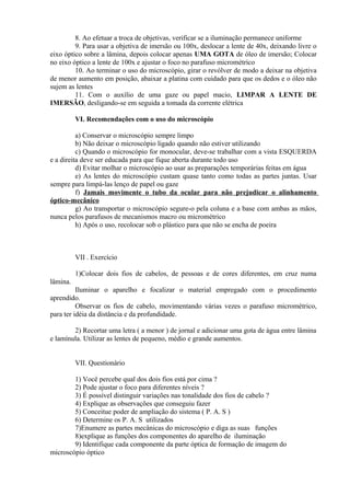 8. Ao efetuar a troca de objetivas, verificar se a iluminação permanece uniforme
9. Para usar a objetiva de imersão ou 100x, deslocar a lente de 40x, deixando livre o
eixo óptico sobre a lâmina, depois colocar apenas UMA GOTA de óleo de imersão; Colocar
no eixo óptico a lente de 100x e ajustar o foco no parafuso micrométrico
10. Ao terminar o uso do microscópio, girar o revólver de modo a deixar na objetiva
de menor aumento em posição, abaixar a platina com cuidado para que os dedos e o óleo não
sujem as lentes
11. Com o auxílio de uma gaze ou papel macio, LIMPAR A LENTE DE
IMERSÃO, desligando-se em seguida a tomada da corrente elétrica
VI. Recomendações com o uso do microscópio
a) Conservar o microscópio sempre limpo
b) Não deixar o microscópio ligado quando não estiver utilizando
c) Quando o microscópio for monocular, deve-se trabalhar com a vista ESQUERDA
e a direita deve ser educada para que fique aberta durante todo uso
d) Evitar molhar o microscópio ao usar as preparações temporárias feitas em água
e) As lentes do microscópio custam quase tanto como todas as partes juntas. Usar
sempre para limpá-las lenço de papel ou gaze
f) Jamais movimente o tubo da ocular para não prejudicar o alinhamento
óptico-mecânico
g) Ao transportar o microscópio segure-o pela coluna e a base com ambas as mãos,
nunca pelos parafusos de mecanismos macro ou micrométrico
h) Após o uso, recolocar sob o plástico para que não se encha de poeira
VII . Exercício
1)Colocar dois fios de cabelos, de pessoas e de cores diferentes, em cruz numa
lâmina.
Iluminar o aparelho e focalizar o material empregado com o procedimento
aprendido.
Observar os fios de cabelo, movimentando várias vezes o parafuso micrométrico,
para ter idéia da distância e da profundidade.
2) Recortar uma letra ( a menor ) de jornal e adicionar uma gota de água entre lâmina
e lamínula. Utilizar as lentes de pequeno, médio e grande aumentos.
VII. Questionário
1) Você percebe qual dos dois fios está por cima ?
2) Pode ajustar o foco para diferentes níveis ?
3) É possível distinguir variações nas tonalidade dos fios de cabelo ?
4) Explique as observações que conseguiu fazer
5) Conceitue poder de ampliação do sistema ( P. A. S )
6) Determine os P. A. S utilizados
7)Enumere as partes mecânicas do microscópio e diga as suas funções
8)explique as funções dos componentes do aparelho de iluminação
9) Identifique cada componente da parte óptica de formação de imagem do
microscópio óptico
 