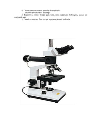 10) Cite os componentes do aparelho de ampliação
11) Conceitue profundidade de campo
12) Focalize no menor tempo que puder, uma preparação histológica, usando as
objetivas à seco
13) Calcule o aumento final em que a preparação está analisada
 