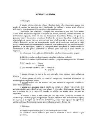 MÉTODO IMEDIATO
I. Introdução
O estudo microscópico das células é limitado tanto pelo microscópio, quanto pelo
modo de preparo do espécime para visualização. As células e tecidos vivos oferecem
dificuldades de serem vistos diretamente ao microscópio comum.
Uma célula viva entretanto, é sempre mais fascinante do que uma célula morta.
Várias partes da célula viva podem se salientar em nítidos contrastes, quando analisados em
instrumentos especiais, como é o caso do microscópio de contraste de fase, em que a luz
passando através dos cristais, salienta os detalhes das estruturas da célula estudada. Sob o
microscópio de campo claro ou convencional essa célula apareceria quase sem estruturas
visíveis. Entretanto, apenas um instrumento ou técnica não é usualmente suficiente, e vários
métodos são freqüentemente empregados antes que uma resposta possa ser encontrada para o
problema a ser investigado. Portanto, o citologista possui um grande e variado arsenal de
instrumentos a uma grande quantidade de recursos para fazer que a célula mostre seu
segredos.
Os métodos de observação das células podem ser classificados em dois grupos:
1- Métodos de observação após a morte ( após fixação ) ou mediatos;
2- Métodos de observação in vivo ou imediato, que por sua vez podem ser feitos em:
2.1) Exame à fresco : * Direto
* Indireto
2.2) Exame após coloração vital : * Intravital
* Supravital
O exame à fresco é o que se faz sem coloração e sem nenhum outro artifício de
técnica.
É direto quando efetuado em material transparente examinado diretamente ao
microscópio no organismo intacto.
É indireto quando feito em material vivo, mas retirado do organismo e observado
entre lâmina e lamínula.
O exame após coloração vital é aquele que se faz em células vivas coradas com
corantes diluídos, para não afetarem a vida celular. A coloração é dita intravital quando feita
em organismo íntegro e supravital quando em células ou tecidos vivos retirados do
organismo.
Os exames à fresco e após coloração vital são muito favoráveis ao estudo de
citofisiologia e histofisiologia, pois permitem observar diferentes tipos de movimento, aspecto
da ingestão e excreções de substâncias metabólicas, assim como aspectos da reprodução
celular, coleta de fluidos das estruturas glomerulares e tubulares do rim, etc.
II. Objetivos
a) Identificar protozoários pelo exame imediato à fresco direto
b) Identificar células epiteliais pelo método imediato à fresco indireto e pós
coloração.
 