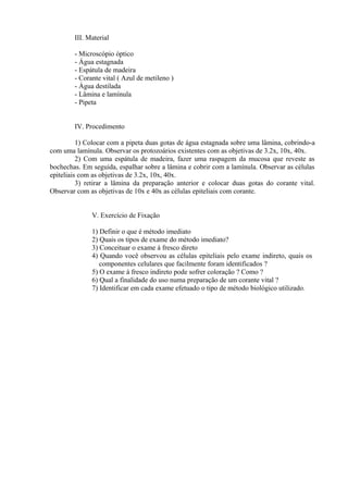 III. Material
- Microscópio óptico
- Água estagnada
- Espátula de madeira
- Corante vital ( Azul de metileno )
- Água destilada
- Lâmina e lamínula
- Pipeta
IV. Procedimento
1) Colocar com a pipeta duas gotas de água estagnada sobre uma lâmina, cobrindo-a
com uma lamínula. Observar os protozoários existentes com as objetivas de 3.2x, 10x, 40x.
2) Com uma espátula de madeira, fazer uma raspagem da mucosa que reveste as
bochechas. Em seguida, espalhar sobre a lâmina e cobrir com a lamínula. Observar as células
epiteliais com as objetivas de 3.2x, 10x, 40x.
3) retirar a lâmina da preparação anterior e colocar duas gotas do corante vital.
Observar com as objetivas de 10x e 40x as células epiteliais com corante.
V. Exercício de Fixação
1) Definir o que é método imediato
2) Quais os tipos de exame do método imediato?
3) Conceituar o exame á fresco direto
4) Quando você observou as células epiteliais pelo exame indireto, quais os
componentes celulares que facilmente foram identificados ?
5) O exame à fresco indireto pode sofrer coloração ? Como ?
6) Qual a finalidade do uso numa preparação de um corante vital ?
7) Identificar em cada exame efetuado o tipo de método biológico utilizado.
 