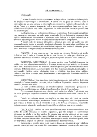 MÉTODO MEDIATO
I. Introdução
O avanço do conhecimento no campo da biologia celular, dependeu e ainda depende
do progresso metodológico e instrumental. A célula viva só pode ser estudada com o
microscópio de luz, uma vez que as observações ao microscópio eletrônico são realizadas no
vácuo. Porém, nem todas as observações podem ser efetuadas em células vivas, uma vez que
os índices de refração de seus vários componentes são muito próximos entre si, o que dificulta
sua discriminação.
Indiferentemente aos instrumentos utilizados ou ao método de preparação das células
para o exame, as suas partes que estão sendo investigadas devem distinguir-se claramente das
regiões imediatamente circundantes. Costuma-se então fixá-las e a seguir submetê-las a
processos de coloração que melhor evidenciam sua subestrutura ou componentes.
A maior parte dos estudos citológicos é realizada em cortes de tecidos que são
conservados entre lâmina e lamínula, usualmente chamados de preparações histológicas ou
simplesmente lâmina. Para obtenção destas lâminas, segue-se uma seqüência ou etapas que se
inicia pela coleta e fixação dos tecidos em um líquido adequado.
FIXAÇÃO : é uma maneira que visa manter as estruturas biológicas de modo
definitivo, isto é, evita a deterioração dos tecidos durante os vários procedimentos que
permitem a realização de técnicas citológicas, necessárias para o estudo da célula ou tecido.
INCLUSÃO e IMPREGNAÇÃO : é a etapa que tem como finalidade impregnar os
tecidos com uma substância de consistência firme que permite em etapa posterior cortá-los em
fatias finas. A quase totalidade das inclusões é feita em parafina, por ser uma substância mais
simples e de bons resultados. A inclusão conta com duas fases : desidratação, diafanização e a
impregnação. Existem outras substâncias como a celoidina, ágar-ágar, goma arábica,
carbowax que fazem o mesmo papel. O carbowax é o nome comercial de uma cera sintética
hidrossolúvel.
MICROTOMIA : Uma das etapas mais importantes e, das mais difíceis da técnica
histológica. Consiste, em obter cortes sucessivos dos blocos de para fina contendo fragmento
de tecido, incluído num bloco.
Os cortes são feitos através de um aparelho especial - o micrótomo - que desloca o
bloco, contra uma lâmina de aço afiada, deixando uma fina fatia do órgão incluído.
É extremamente importante que a lâmina esteja muito bem afiada. O micrótomo tem
um botão que regula a espessura dos cortes, sendo que nesta técnica utilizamos corte de 5 a 7
µm.
Quando necessitamos cortes com urgência ou casos especiais, como os exames
realizados durante o ato cirúrgico, recorremos a técnica de congelação, que é um processo em
que o tecido é fixado ou não, é submetido a um já to de CO2 sob pressão, congelando
instantaneamente a água dos tecidos, dando consistência suficiente para serem cortados.
COLORAÇÃO : consiste em corar em diferentes cores, as estruturas celulares nos
cortes do tecido, utilizando-se corantes específicos, que não atingem os componentes
estruturais da célula e ou dos tecidos, de maneira que permite distinguí-los em cores
diferentes e contrastantes, devido a especificidade de cada estrutura em relação ao corante
utilizado. Em casos excepcionais um corante pode reagir no tecido, assumindo porém, uma
cor diferente da original, é o fenômeno ao qual chamamos de metacromasia.
Geralmente os corantes agem como bases ou ácidos, e a coloração é uma verdadeira
química entre o corante e os tecidos. Em outros casos, a causa da coloração não parece ser
 
