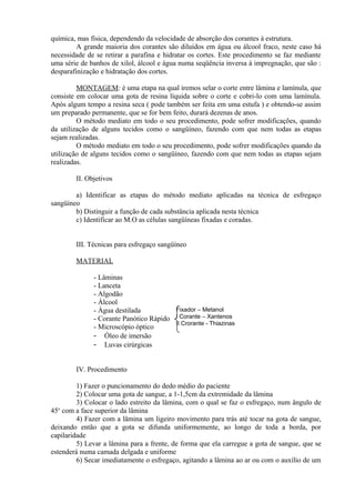 química, mas física, dependendo da velocidade de absorção dos corantes à estrutura.
A grande maioria dos corantes são diluídos em água ou álcool fraco, neste caso há
necessidade de se retirar a parafina e hidratar os cortes. Este procedimento se faz mediante
uma série de banhos de xilol, álcool e água numa seqüência inversa à impregnação, que são :
desparafinização e hidratação dos cortes.
MONTAGEM: é uma etapa na qual iremos selar o corte entre lâmina e lamínula, que
consiste em colocar uma gota de resina líquida sobre o corte e cobri-lo com uma lamínula.
Após algum tempo a resina seca ( pode também ser feita em uma estufa ) e obtendo-se assim
um preparado permanente, que se for bem feito, durará dezenas de anos.
O método mediato em todo o seu procedimento, pode sofrer modificações, quando
da utilização de alguns tecidos como o sangüíneo, fazendo com que nem todas as etapas
sejam realizadas.
O método mediato em todo o seu procedimento, pode sofrer modificações quando da
utilização de alguns tecidos como o sangüíneo, fazendo com que nem todas as etapas sejam
realizadas.
II. Objetivos
a) Identificar as etapas do método mediato aplicadas na técnica de esfregaço
sangüíneo
b) Distinguir a função de cada substância aplicada nesta técnica
c) Identificar ao M.O as células sangüíneas fixadas e coradas.
III. Técnicas para esfregaço sangüíneo
MATERIAL
- Lâminas
- Lanceta
- Algodão
- Álcool
- Água destilada
- Corante Panótico Rápido
- Microscópio óptico
- Óleo de imersão
- Luvas cirúrgicas
IV. Procedimento
1) Fazer o puncionamento do dedo médio do paciente
2) Colocar uma gota de sangue, a 1-1,5cm da extremidade da lâmina
3) Colocar o lado estreito da lâmina, com o qual se faz o esfregaço, num ângulo de
45o
com a face superior da lâmina
4) Fazer com a lâmina um ligeiro movimento para trás até tocar na gota de sangue,
deixando então que a gota se difunda uniformemente, ao longo de toda a borda, por
capilaridade
5) Levar a lâmina para a frente, de forma que ela carregue a gota de sangue, que se
estenderá numa camada delgada e uniforme
6) Secar imediatamente o esfregaço, agitando a lâmina ao ar ou com o auxílio de um
Fixador – Metanol
I Corante – Xantenos
II Crorante - Thiazinas
 