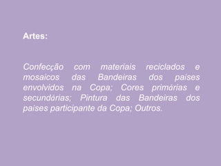 Artes:
Confecção com materiais reciclados e
mosaicos das Bandeiras dos países
envolvidos na Copa; Cores primárias e
secundárias; Pintura das Bandeiras dos
países participante da Copa; Outros.
 