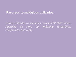 Recursos tecnológicos utilizados:
Foram utilizados os seguintes recursos TV, DVD, Vídeo,
Aparelho de som, CD, máquina fotográfica,
computador (internet).
 