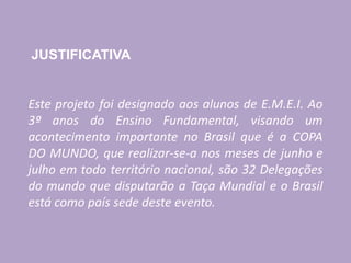 JUSTIFICATIVA
Este projeto foi designado aos alunos de E.M.E.I. Ao
3º anos do Ensino Fundamental, visando um
acontecimento importante no Brasil que é a COPA
DO MUNDO, que realizar-se-a nos meses de junho e
julho em todo território nacional, são 32 Delegações
do mundo que disputarão a Taça Mundial e o Brasil
está como país sede deste evento.
 