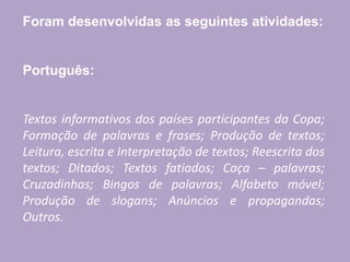 Foram desenvolvidas as seguintes atividades:
Português:
Textos informativos dos países participantes da Copa;
Formação de palavras e frases; Produção de textos;
Leitura, escrita e Interpretação de textos; Reescrita dos
textos; Ditados; Textos fatiados; Caça – palavras;
Cruzadinhas; Bingos de palavras; Alfabeto móvel;
Produção de slogans; Anúncios e propagandas;
Outros.
 