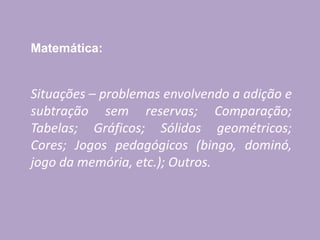 Matemática:
Situações – problemas envolvendo a adição e
subtração sem reservas; Comparação;
Tabelas; Gráficos; Sólidos geométricos;
Cores; Jogos pedagógicos (bingo, dominó,
jogo da memória, etc.); Outros.
 