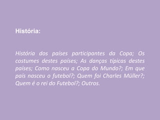 História:
História dos países participantes da Copa; Os
costumes destes países; As danças típicas destes
países; Como nasceu a Copa do Mundo?; Em que
país nasceu o futebol?; Quem foi Charles Müller?;
Quem é o rei do Futebol?; Outros.
 