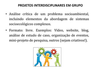 PROJETOS INTERDISCIPLINARES EM GRUPO
• Análise crítica de um problema socioambiental,
incluindo elementos da inter- e trans-
disciplinaridade.
• Formato: livre. Exemplos: Vídeo, website, blog,
análise de estudo de caso, organização de eventos,
mini-projeto de pesquisa, outros (sejam criativos!).
 