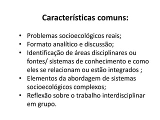 Características comuns:
• Problemas socioambientais reais;
• Formato analítico e discussão;
• Identificação de áreas disciplinares ou fontes/
sistemas de conhecimento e como eles se
relacionam ou estão integrados;
• Elementos da abordagem de sistemas
socioecológicos complexos;
• Reflexão sobre o trabalho interdisciplinar em
grupo.
 