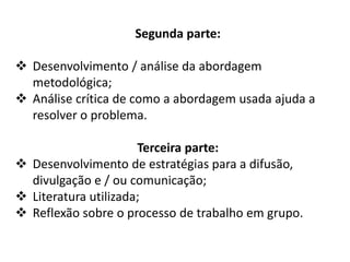 Segunda parte:
 Desenvolvimento / análise da abordagem teórico-
metodológica ou ferramentas;
 Análise crítica de como a abordagem usada ajuda a
resolver o problema.
Terceira parte:
 Desenvolvimento de estratégias para a difusão,
divulgação e / ou comunicação;
 Literatura utilizada;
 Reflexão sobre o processo de trabalho em grupo.
 