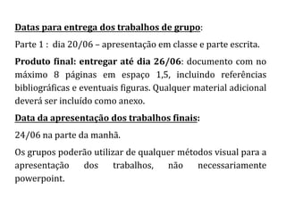 Datas para entrega dos trabalhos de grupo:
Parte 1 : dia 20/06 – apresentação em classe e parte escrita.
Produto final: entregar até dia 26/06: documento com no
máximo 8 páginas em espaço 1,5, incluindo referências
bibliográficas e eventuais figuras. Qualquer material adicional
deverá ser incluído como anexo.
Data da apresentação dos trabalhos finais:
24/06 na parte da manhã.
Os grupos poderão utilizar de qualquer métodos visual para a
apresentação dos trabalhos, não necessariamente
powerpoint.
 