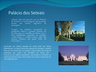 Construído nas últimas décadas do século XVIII por Daniel Gildemeester, na altura Cônsul da Holanda em Portugal, o palácio (hoje em dia Hotel) tem um desenho actual, depois das obras de ampliação que sofreu nos princípios do século XIX.  Trata-se de um edifício neoclássico, cujo projecto é atribuído ao arquitecto José da Costa e Silva, dentro dos valores renascentes do "neo-palladianismo". Podemos dar um passeio até ao Palácio de Seteais! As personagens queirosianas fazem um retrato sugestivo da paisagem: «Cruges, no entanto, encostado ao parapeito, olhava a grande planície de lavoura que se estendia em baixo, rica e bem trabalhada, repartida em quadros verde-claros e verde-escuros, que lhe faziam lembrar um pano feito de remendos.» Palácio dos Seteais 