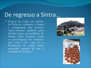 De regresso a Sintra… Depois da visita aos jardins do Palácio, voltamos a Sintra e compramos uns postais. Aproveitamos também para lanchar umas queijadinhas de Sintra. (Não façamos como as personagens do romance que estão a ler ...que só se lembraram de comer umas queijadas quando já iam a caminho de Lisboa.) 