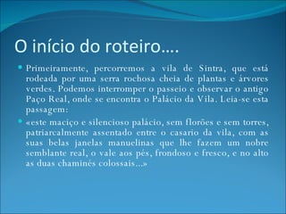 O início do roteiro…. Primeiramente, percorremos a vila de Sintra, que está rodeada por uma serra rochosa cheia de plantas e árvores verdes. Podemos interromper o passeio e observar o antigo Paço Real, onde se encontra o Palácio da Vila. Leia-se esta passagem: «este maciço e silencioso palácio, sem florões e sem torres, patriarcalmente assentado entre o casario da vila, com as suas belas janelas manuelinas que lhe fazem um nobre semblante real, o vale aos pés, frondoso e fresco, e no alto as duas chaminés colossais...» 