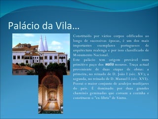 Palácio da Vila… Constituído por vários corpos edificados ao longo de sucessivas épocas, é um dos mais importantes exemplares portugueses de arquitectura realenga e por isso classificado de Monumento Nacional. Este palácio tem origem provável num primitivo paço dos  walis  mouros. Traça actual proveniente de duas etapas de obras: a primeira, no reinado de D. João I (séc. XV); a segunda, no reinado de D. Manuel I (séc. XVI). Possui o maior conjunto de azulejos mudéjares do país. É dominado por duas grandes chaminés geminadas que coroam a cozinha e constituem o "ex-libris" de Sintra. 