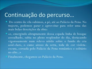 Continuação do percurso…   Do centro da vila subimos, a pé, até ao Palácio da Pena. No trajecto, podemos parar e aproveitar para reler uma das mais belas descrições da obra: «e, emergindo abruptamente dessa copada linha de bosque assoalhado, subia no pleno resplendor do dia, destacando vigorosamente num relevo nítido sobre o fundo do céu azul-claro, o cume airoso da serra, toda de cor violeta-escura, coroada pelo Palácio da Pena romântico e solitário no alto...» Finalmente, chegamos ao Palácio da Pena. 