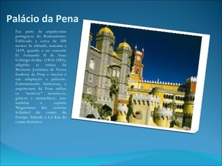 Palácio da Pena Faz parte da arquitectura portuguesa do Romantismo. Edificado a cerca de 500 metros de altitude, remonta a 1839, quando o rei consorte D. Fernando II de Saxe Coburgo-Gotha (1816-1885), adquiriu as ruínas do Mosteiro Jerónimo de Nossa Senhora da Pena e iniciou a sua adaptação a palacete. Extremamente fantasiosa, a arquitectura da Pena utiliza os "motivos" mouriscos, góticos e manuelinos, mas também o espírito Wagneriano dos castelos Schinkel do centro da Europa. Situado a 4,5 Km do centro histórico. 