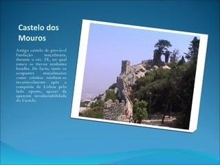 Castelo dos Mouros Antigo castelo de provável fundação muçulmana, durante o séc. IX, no qual nunca se travou nenhuma batalha. De facto, tanto os ocupantes muçulmanos como cristãos rendiam-se invariavelmente após a conquista de Lisboa pelo lado oposto, apesar da aparente invulnerabilidade do Castelo . 