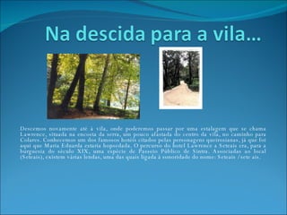 Descemos novamente até à vila, onde poderemos passar por uma estalagem que se chama Lawrence, situada na encosta da serra, um pouco afastada do centro da vila, no caminho para Colares. Conhecemos um dos famosos hotéis citados pelas personagens queirosianas, já que foi aqui que Maria Eduarda estaria hopsedada. O percurso do hotel Lawrence a Seteais era, para a burguesia do século XIX, uma espécie de Passeio Público de Sintra. Associadas ao local (Seteais), existem várias lendas, uma das quais ligada à sonoridade do nome: Seteais / sete ais. 