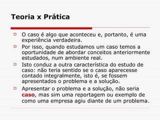 Teoria x Prática O caso é algo que aconteceu e, portanto, é uma experiência verdadeira. Por isso, quando estudamos um caso temos a oportunidade de abordar conceitos anteriormente estudados, num ambiente real. Isto conduz a outra característica do estudo de caso: não teria sentido se o caso aparecesse contado integralmente, isto é, se fossem apresentados o problema e a solução. Apresentar o problema e a solução, não seria  caso , mas sim uma reportagem ou exemplo de como uma empresa agiu diante de um problema. 