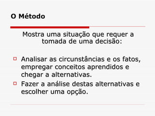 O Método Mostra uma situação que requer a tomada de uma decisão: Analisar as circunstâncias e os fatos, empregar conceitos aprendidos e chegar a alternativas.  Fazer a análise destas alternativas e escolher uma opção. 