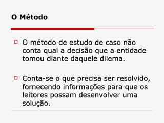 O método de estudo de caso não conta qual a decisão que a entidade tomou diante daquele dilema.  Conta-se o que precisa ser resolvido, fornecendo informações para que os leitores possam desenvolver uma solução. O Método 