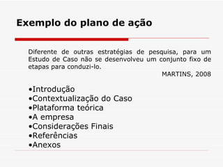 Exemplo do plano de ação Introdução Contextualização do Caso Plataforma teórica A empresa Considerações Finais Referências Anexos Diferente de outras estratégias de pesquisa, para um Estudo de Caso não se desenvolveu um conjunto fixo de etapas para conduzi-lo. MARTINS, 2008 