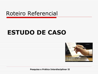 ESTUDO DE CASO Pesquisa e Prática Interdisciplinar II Roteiro Referencial 