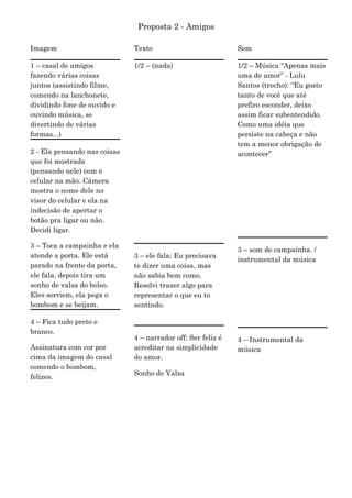 Proposta 2 - Amigos

Imagem                        Texto                           Som

1 – casal de amigos           1/2 – (nada)                    1/2 – Música “Apenas mais
fazendo várias coisas                                         uma de amor” - Lulu
juntos (assistindo filme,                                     Santos (trecho): “Eu gosto
comendo na lanchonete,                                        tanto de você que até
dividindo fone de ouvido e                                    prefiro esconder, deixo
ouvindo música, se                                            assim ficar subentendido.
divertindo de várias                                          Como uma idéia que
formas...)                                                    persiste na cabeça e não
                                                              tem a menor obrigação de
2 - Ela pensando nas coisas                                   acontecer”
que foi mostrada
(pensando nele) com o
celular na mão. Câmera
mostra o nome dele no
visor do celular e ela na
indecisão de apertar o
botão pra ligar ou não.
Decidi ligar.

3 – Toca a campainha e ela
                                                              3 – som de campainha. /
atende a porta. Ele está      3 – ele fala: Eu precisava
                                                              instrumental da música
parado na frente da porta,    te dizer uma coisa, mas
ele fala, depois tira um      não sabia bem como.
sonho de valsa do bolso.      Resolvi trazer algo para
Eles sorriem, ela pega o      representar o que eu to
bombom e se beijam.           sentindo.

4 – Fica tudo preto e
branco.
                              4 – narrador off: Ser feliz é   4 – Instrumental da
Assinatura com cor por        acreditar na simplicidade       música
cima da imagem do casal       do amor.
comendo o bombom,
                              Sonho de Valsa
felizes.
 