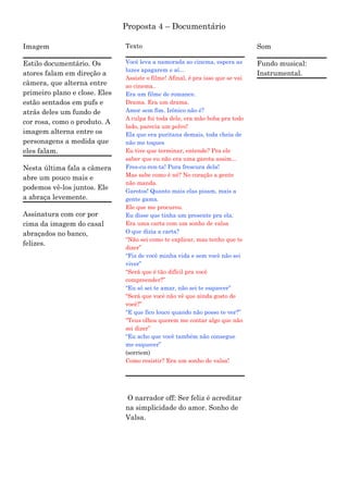 Proposta 4 – Documentário

Imagem                         Texto                                            Som

Estilo documentário. Os        Você leva a namorada ao cinema, espera as        Fundo musical:
                               luzes apagarem e aí...
atores falam em direção a                                                       Instrumental.
                               Assiste o filme! Afinal, é pra isso que se vai
câmera, que alterna entre      ao cinema..
primeiro plano e close. Eles   Era um filme de romance.
estão sentados em pufs e       Drama. Era um drama.
atrás deles um fundo de        Amor sem fim. Irônico não é?
                               A culpa foi toda dele, era mão boba pra todo
cor rosa, como o produto. A
                               lado, parecia um polvo!
imagem alterna entre os        Ela que era puritana demais, toda cheia de
personagens a medida que       não me toques
eles falam.                    Eu tive que terminar, entende? Pra ele
                               saber que eu não era uma garota assim...
Nesta última fala a câmera     Fres-cu-ren-ta! Pura frescura dela!
                               Mas sabe como é né? No coração a gente
abre um pouco mais e
                               não manda.
podemos vê-los juntos. Ele     Garotos! Quanto mais elas pisam, mais a
a abraça levemente.            gente gama.
                               Ele que me procurou.
Assinatura com cor por         Eu disse que tinha um presente pra ela.
cima da imagem do casal        Era uma carta com um sonho de valsa
abraçados no banco,            O que dizia a carta?
                               “Não sei como te explicar, mas tenho que te
felizes.
                               dizer”
                               “Fiz de você minha vida e sem você não sei
                               viver”
                               “Será que é tão difícil pra você
                               compreender?”
                               “Eu só sei te amar, não sei te esquecer”
                               “Será que você não vê que ainda gosto de
                               você?”
                               “E que fico louco quando não posso te ver?”
                               “Teus olhos querem me contar algo que não
                               sei dizer”
                               “Eu acho que você também não consegue
                               me esquecer”
                               (sorriem)
                               Como resistir? Era um sonho de valsa!




                               O narrador off: Ser feliz é acreditar
                               na simplicidade do amor. Sonho de
                               Valsa.
 