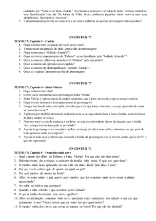 cadelinha, diz: “Você é um bicho, Baleia.” Ao chamar a si mesmo e a Baleia de bicho, Fabiano estabelece
uma identificação com ela. Na leitura de Vidas Secas, podem-se perceber vários motivos para essa
identificação. Que motivos são esses?
7. E desumanização presente no conto tem a ver com o ambiente no qual os personagens estão inseridos?
ENCONTRO ??
TEXTO ??: Capítulo 3 – Cadeia
1. O que chamou mais a atenção de vocês nesse conto?
2. Vamos traçar um paralelo do título com a vida do personagem?
3. O que representa o “Soldado Amarelo”?
4. O que retrata o comportamento de “Fabiano” ao ser humilhado pelo “Soldado Amarelo”?
5. Quais as marcas,reflexivas, deixadas em “Fabiano” após sua prisão?
6. Quais as marcas de opressão nesse capítulo?
7. Quais as marcas de plurissignificação do título “cadeia”?
8. Quais as “cadeias” presentes na vida do personagem?
ENCONTRO ??
TEXTO ??: Capítulo 4 – Sinhá Vitória
1. O que acharam do conto?
2. Como vocês caracterizariam a personagem Sinhá Vitória?
3. Sinhá Vitória é representação da mulher nordestina, que é forte, destemida e não se rende à miséria.
4. O que o texto demonstra do temperamento da personagem?
5. Em que trechos do texto, você pôde perceber que é ela que toma a iniciativa, ou seja, quem decide como
as coisas devem ser?
6. A personagem também demonstra dedicação com os serviços domésticos e com a família, características
da típica mulher sertaneja.
7. Podemos notar a sede de mudança e melhora, ou seja, inconformidade diante da situação que a família
vive, em que trechos isso pode se percebido?
8. Apesar da personagem ser uma típica mulher sertaneja,ela não é uma mulher submissa, em que parte do
texto podemos notar esse aspecto?
9. Apesar de toda seca e pobreza que circunda a família da personagem, ela só tem um sonho, qual é ele? E o
que ele representa?
ENCONTRO ??
TEXTO ??: Capítulo 5 – O menino mais novo
1. Qual o nome dos filhos de Fabiano e Sinha Vitória? Por que eles não têm nome?
2. Diferentemente das crianças, o cachorro da família tinha nome. O que isso quer dizer?
3. O menino mais novo apresenta em sua vida um único ideal. Que ideal é esse?
4. Por que vocês acham que ele queria ser igual ao pai?
5. Por qual motivo ele monta no bode?
6. Além de tentar imitar o pai, qual o outro motivo que faz o menino mais novo tomar a atitude
apresentada?
7. Ao subir no bode o que acontece?
8. Quando a cilha rebenta o que acontece com Fabiano?
9. O que o tombo do menino mais novo significa?
10. Além de admiração, o menino mais novo apresenta outro sentimento em relação a seu pai, que
sentimento é esse? Vocês acham que ele sente isso por qual motivo?
11. O menino sabia dos riscos que corria ao montar no bode? Por que ele não desistiu?
 