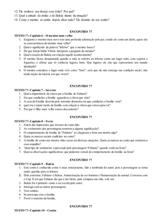 12. Ele realizou seu desejo com êxito? Por quê?
13. Qual a atitude do irmão e de Baleia diante da situação?
14. Como o menino se sentiu depois disso tudo? Ele desistiu do seu sonho?
ENCONTRO ??
TEXTO ??: Capítulo 6 – O menino mais velho
1. Enquanto o menino mais novo tem uma profunda admiração pelo pai, vendo ele como um ídolo, quais são
as características do menino mais velho?
2. Qual o significado da palavra “inferno” que o menino busca?
3. De que forma Sinhá Vitória interpreta a pergunta do menino?
4. Qual a reação de Baleia em relação àquele acontecimento?
5. O menino ficara desapontado quando a mãe se referira ao inferno como um lugar ruim, com espetos e
fogueiras, e afirma que só conhecia lugares bons. Que lugares ele cita que representam seu mundo
idealizado?
6. O menino considera o lugar onde vive como “bom”, será que ele não enxerga sua condição social, não
tendo noção da miséria em que vivem?
ENCONTRO ??
TEXTO ??: Capítulo 7 – Inverno
1. Qual a importância da chuva par a família de Fabiano?
2. Em que condições a família aguardava a chuva que viria?
3. A casa da Família descrita pelo narrador demostra em que condições a família vivia?
4. qual era o maior medo da família com relação a chuva que estava para vir?
5. Por que o filho mais velho estava descontente?
ENCONTRO ??
TEXTO ??: Capítulo 8 – Festa
1. Falem das impressões que tiveram do conto lido.
2. As vestimentas dos personagens remetem a alguma significação?
3. O comportamento da família de “Fabiano” ao chegarem a festa nos mostra algo?
4. Quais as marcas sociais explícitas no conto?
5. A família do conto nos mostra vidas secas em diversas situações. Quais as marcas no conto que remetem a
essa sequidão?
6. Qual tipo de sentimento expressado pelo personagem “Fabiano” quando estão na festa?
7. Qual as observações significativas que podemos extrair do comportamento da família na festa?
ENCONTRO ??
TEXTO ??: Capítulo 9 – Baleia
1. Este conto é conhecido como o mais emocionante, lido e lembrado do autor, pois a personagem se torna
muito querida para os leitores.
2. Dois extremos: Fabiano x Baleia. Animalização do ser humano e Humanização do animal. Conversa com
o Cap. II em que Fabiano diz que é um bicho, pois compara sua vida, a de um.
3. Baleia foi o primeiro conto a ser escrito pelo autor.
4. Interage com os outros personagens;
5. Tem sonhos;
6. Se preocupa com a família;
7. Provê o sustento da família.
ENCONTRO ??
TEXTO ??: Capítulo 10 – Contas
 