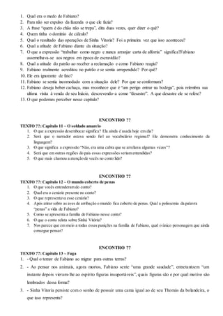 1. Qual era o medo de Fabiano?
2. Para não ser expulso da fazenda o que ele fazia?
3. A frase “quem é do chão não se trepa”, dita duas vezes, quer dizer o quê?
4. Quem tinha o domínio de cálculo?
5. Qual o resultado das operações de Sinha Vitoria? Foi a primeira vez que isso aconteceu?
6. Qual a atitude de Fabiano diante da situação?
7. O que a expressão “trabalhar como negro e nunca arranjar carta de alforria” significa?Fabiano
assemelhava-se aos negros em época de escravidão?
8. Qual a atitude do patrão ao receber a reclamação e como Fabiano reagiu?
9. Fabiano realmente acreditou no patrão e se sentia arrependido? Por quê?
10. Ele era ignorante de fato?
11. Fabiano se sentia incomodado com a situação dele? Por que se conformara?
12. Fabiano deseja beber cachaça, mas reconhece que é “um perigo entrar na bodega”, pois relembra sua
ultima visita à venda de seu Inácio, descrevendo-a como “desastre”. A que desastre ele se refere?
13. O que podemos perceber nesse capítulo?
ENCONTRO ??
TEXTO ??: Capítulo 11 – O soldado amarelo
1. O que a expressão desembocar significa? Ela ainda é usada hoje em dia?
2. Será que o narrador estava sendo fiel ao vocabulário regional? Ele demonstra conhecimento da
linguagem?
3. O que significa a expressão “Não, era uma cabra que se arreliava algumas vezes”?
4. Será que em outras regiões do país essas expressões seriam entendidas?
5. O que mais chamou a atenção de vocês no conto lido?
ENCONTRO ??
TEXTO ??: Capítulo 12 – O mundo coberto de penas
1. O que vocês entenderam do conto?
2. Qual era o cenário presente no conto?
3. O que representava esse cenário?
4. Após atirar sobre as aves de arribação o mundo fica coberto de penas. Qual a polissemia da palavra
“penas” a vida de Fabiano?
5. Como se apresenta a família de Fabiano nesse conto?
6. O que o conto relata sobre Sinhá Vitória?
7. Nos parece que em meio a todas essas punições na família de Fabiano, qual o único personagem que ainda
consegue pensar?
ENCONTRO ??
TEXTO ??: Capítulo 13 – Fuga
1. - Qual o temor de Fabiano ao migrar para outras terras?
2. - Ao pensar nos animais, agora mortos, Fabiano sente “uma grande saudade”, entretantoem “um
instante depois vieram-lhe ao espírito figuras insuportáveis”, quais figuras são e por qual motivo são
lembrados dessa forma?
3. - Sinha Vitoria persiste com o sonho de possuir uma cama igual ao de seu Thomás da bolandeira, o
que isso representa?
 