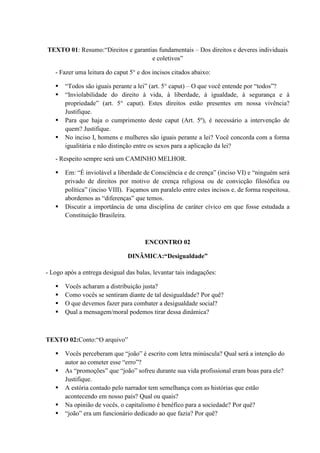 TEXTO 01: Resumo:“Direitos e garantias fundamentais – Dos direitos e deveres individuais
e coletivos”
- Fazer uma leitura do caput 5° e dos incisos citados abaixo:
 “Todos são iguais perante a lei” (art. 5° caput) – O que você entende por “todos”?
 “Inviolabilidade do direito à vida, à liberdade, à igualdade, à segurança e à
propriedade” (art. 5° caput). Estes direitos estão presentes em nossa vivência?
Justifique.
 Para que haja o cumprimento deste caput (Art. 5º), é necessário a intervenção de
quem? Justifique.
 No inciso I, homens e mulheres são iguais perante a lei? Você concorda com a forma
igualitária e não distinção entre os sexos para a aplicação da lei?
- Respeito sempre será um CAMINHO MELHOR.
 Em: “É inviolável a liberdade de Consciência e de crença” (inciso VI) e “ninguém será
privado de direitos por motivo de crença religiosa ou de convicção filosófica ou
política” (inciso VIII). Façamos um paralelo entre estes incisos e, de forma respeitosa,
abordemos as “diferenças” que temos.
 Discutir a importância de uma disciplina de caráter cívico em que fosse estudada a
Constituição Brasileira.
ENCONTRO 02
DINÂMICA:“Desigualdade”
- Logo após a entrega desigual das balas, levantar tais indagações:
 Vocês acharam a distribuição justa?
 Como vocês se sentiram diante de tal desigualdade? Por quê?
 O que devemos fazer para combater a desigualdade social?
 Qual a mensagem/moral podemos tirar dessa dinâmica?
TEXTO 02:Conto:“O arquivo”
 Vocês perceberam que “joão” é escrito com letra minúscula? Qual será a intenção do
autor ao cometer esse “erro”?
 As “promoções” que “joão” sofreu durante sua vida profissional eram boas para ele?
Justifique.
 A estória contado pelo narrador tem semelhança com as histórias que estão
acontecendo em nosso país? Qual ou quais?
 Na opinião de vocês, o capitalismo é benéfico para a sociedade? Por quê?
 “joão” era um funcionário dedicado ao que fazia? Por quê?
 