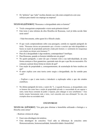  Os “prêmios” que “joão” recebeu durante sua vida eram compatíveis com seus
esforços para manter seu emprego na empresa?
TEXTO 03:[GÊNERO?] “Rousseau e a desigualdade entre os homens”
 Vocês conseguiram compreender o texto nesta primeira leitura?
 Este texto é uma releitura da obra filosófica de Rousseau, você já tinha ouvido falar
neste autor?
- Falar brevemente, sobre quem foi o filósofo citado.
 O que vocês compreenderam sobre essa passagem, contida no segundo parágrafo do
texto: “Rousseau iniciou um pensamento que o levaria a concluir que toda desigualdade se
baseia na noção de propriedade particular criada pelo homem e o sentimento de insegurança
com relação aos demais seres humanos.”?
 Para ele a desigualdade é algo moderno, contemporâneo? Justifique.
 Para Rousseau, quando os homens trabalhavam em grupo?
 No quarto parágrafo, o autor diz que o homem visto a sua individualidade, de certa
forma começou a ficar ganancioso, querendo mais do que o que lhe era necessário. Ele
começou a pensar dessa forma no intuito de quê?
 Esta noção de propriedade e, consequentemente, de acumulação de bens resultou em
quê?
 O autor explica com uma teoria como surgiu a desigualdade, ela fez sentido para
você?
- Explicar o que é uma teoria e introduzir a explicação sobre o que são estudos
científicos.
 No último parágrafo do texto, o autor diz “[...] segundo Rousseau, as desigualdades entre
os homens têm como base a noção de propriedade privada e a necessidade de um superar o
outro, numa busca constante de poder e riquezas, para subjugar os seus semelhantes.”. Esse
trecho resume basicamente todo o texto, você concorda com essa afirmação? Se sim, cite
exemplos disso na sociedade atual.
ENCONTRO 03
TEXTO 04: [GÊNERO?] “Um guia para eliminar a homofobia utilizando a biologia e a
filosofia como armas”
- Realizar a leitura do artigo.
 Fazer uma abordagem da temática;
 Uma abordagem de conceitos. Você sabe as diferenças de conceitos entre
Homossexualismo, homossexualidade, homoafetividade e homofobia?
 
