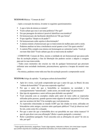 TEXTO 05:Música: “Comum de dois”
- Após a execução da música, levantar os seguintes questionamentos:
 A que a letra da música se remete?
 Vocês acham que esse é um tema polêmico? Por quê?
 Em que passagens da música é possível identificar essa temática?
 Os homossexuais são facilmente identificáveis? De que forma?
 O que significa “despiu-se do pudor”?
 Os homossexuais estão sujeitos à discriminação?
 A música remete a homossexuais que se transvestem de mulher para curtir a noite.
Podemos analisar na letra a intolerância social quanto a isso? Em quais estrofes?
 A cantora Pitty compôs essa música em homenagem ao cartunista Laerte. Vocês já
ouviram falar dele? Vocês sabiam que ele se transvestia de mulher?
- COMENTAR: Comum de Dois, mostra a realidade de um homossexual que passa pela
fase de aceitação própria, a fase de libertação dos pudores sociais e adquire a coragem
para sair às ruas transvestido.
- Todos esses momentos são cruciais na vida de qualquer homossexual que precisam
enfrentar uma sociedade intolerante, preconceituosa, agressiva e incapaz de assumir seus
erros.
- Na música, podemos notar toda essa fase de aceitação pessoal e compreensão social.
TEXTO 06:Artigo de opinião: “A perigosa cultura da homofobia”
 Após ler o texto, você pode compreender por que o autor diz que, no Brasil, há uma
“cultura da homofobia”? O que essa expressão significa?
 Por que o autor diz que a homofobia se incorporou na sociedade e foi
consequentemente “naturalizada”, sendo assim, um modo torpe1
de preconceito?
 Que tipo de argumentos o autor utilizou para defender sua opinião?
 Você concorda com os exemplos citados pelo autor do texto sobre as expressões
utilizadas pelas pessoas, quando querem tratar alguém de modo pejorativo? Você acha
que isso acontece de fato? Cite exemplos que você presenciou.
 As expressões relacionadas ao mundo LGBT que são citadas no texto, utilizadas em
brincadeiras entre amigos, ocorrem entre qual/quais públicos? Você já observou isso?
Se sim, conte como foi a situação.
 Por que o autor diz que a homofobia deve ser percebida em suas várias nuances? O
que ele quis dizer com essa afirmação? (Reler o quarto parágrafo e comentar)
 Reler o penúltimo parágrafo. Você concorda com as afirmações do autor? Se sim ou
não, por quê?
1
Torpe significa desonesto, vergonhoso. Torpe é algo nojento, indecente e infame. Um crime torpe é aquele
que contém requintes de crueldade, geralmente homicídios com muita violência e/ou agressão.
 