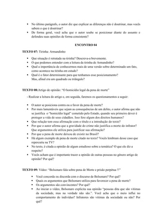  No último parágrafo, o autor diz que explicar as diferenças não é doutrinar, mas vocês
sabem o que é doutrinar?
 De forma geral, você acha que o autor soube se posicionar diante do assunto e
defendeu suas opiniões de forma consistente?
ENCONTRO 04
TEXTO 07: Tirinha: Armandinho
 Que situação é retratada na tirinha? Descreva-a brevemente.
 O que podemos entender com a leitura da tirinha de Armandinho?
 Qual a importância de conhecermos mais de uma versão sobre determinado um fato,
como acontece na tirinha em estudo?
 Qual é o fator determinante para que tenhamos esse posicionamento?
Mas, afinal era um quadrado ou triângulo?
TEXTO 08:Artigo de opinião: “O homicídio legal da pena de morte”
- Realizar a leitura do artigo e, em seguida, faremos os questionamentos a seguir:
 O autor se posiciona contra ou a favor da pena de morte?
 Por mais lamentáveis que sejam as consequências de um delito, o autor afirma que não
se justifica o “homicídio legal” cometido pelo Estado, quando seu primeiro dever é
proteger a vida de seus cidadãos. Isso fere algum dos direitos humanos?
 Que relação tem essa afirmação com o título e a introdução do texto?
 Por que o autor afirma que a gravidade do crime não justifica a morte do infrator?
Que argumentos ele utiliza para justificar sua afirmação?
 Por que a pena de morte deixou de existir no Brasil?
 Há algum exemplo de pena de morte citado no texto? Vocês lembram desse caso que
repercutiu na TV?
 No texto, é citada a opinião de algum estudioso sobre a temática? O que ele diz a
respeito?
 Vocês acham que é importante trazer a opinião de outras pessoas no gênero artigo de
opinião? Por quê?
TEXTO 09: Vídeo: “Bolsonaro fala sobre pena de Morte e prisão perpétua !!”
 Você concorda ou discorda com o discurso de Bolsonaro? Por quê?
 Quais os argumentos que Bolsonaro utiliza para favorecer a pena de morte?
 Os argumentos são convincentes? Por quê?
 Ao iniciar o vídeo, Bolsonaro explicita sua opinião “pessoas dita que são vítimas
da sociedade, mas na verdade não são.”. Você acha que o meio influi no
comportamento do indivíduo? Infratores são vitimas da sociedade ou não? Por
quê?
 