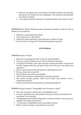  Bolsonaro cita alguns crimes como estupro e homicídio, afirmando que indivíduos
que praticam tais infrações não tem recuperação. Você acredita na ressocialização
do criminoso? Explique.
 Você acha que a pena de morte seria a solução para acabar com o crime? Por quê?
TEXTO 10:Vídeo:“Rachel Sheherazade apoia condenação de brasileiro a pena de morte na
Indonésia e causa polêmica”
 Identificar a argumentação da jornalista;
 Fazer relações com o vídeo anterior;
 Propor que o aluno argumente e contra-argumento a temática do vídeo;
 Fazer a ponte com a artigo lido “O homicídio legal da pena de morte”
ENCONTRO 06
TEXTO 11:Crônica: “Piscina”
 Quem são os personagens do texto? Como eles são denominados?
 Como era o cenário retratado no texto? Há um contraste de ambientes?
 As expressões utilizadas o texto, para conceituar a parcela mais pobre, revela que tipo
de olhar é lançado sobre eles, que tipo de olhar é esse? Por que o autor utiliza essas
expressões?
 Quais as marcas de preconceito que podem ser identificadas no texto?
 Por que a favela deixa a casa feia?
 Qual a diferença entre favela e comunidade?
 Como o autor caracteriza a mulher pobre que invadiu a casa rica?
 Que sentido principal podemos extrair dessa crônica? Que problema social é
amplamente destacado?
 Em que momento do texto o preconceito é extremamente explícito?
TEXTO 12:Artigo de opinião: “Desigualdade social: De quem é a culpa?”
 Para vocês, de quem é a culpa de haver a desigualdade social?
 No texto é mencionado que a desigualdade social gera um processo de exclusão. Em
que âmbitos? Você concorda?
 A desigualdade social é bastante demarcada no continente Africano, mas será que essa
realidade é tão distante do nosso país?
 Você presencia a desigualdade social na sua cidade? Comente.
 Observe a primeira imagem. O que podemos extrair dela?
 